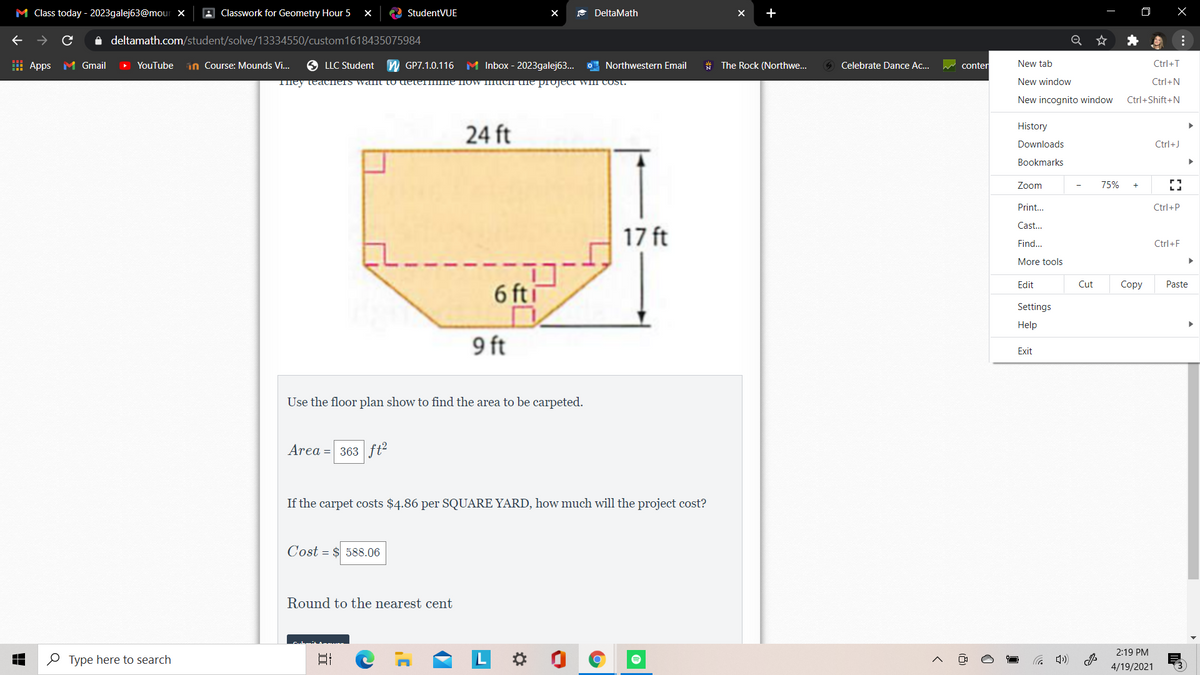 M Class today - 2023galej63@mour x
A Classwork for Geometry Hour 5
C StudentVUE
* DeltaMath
i deltamath.com/student/solve/13334550/custom1618435075984
H Apps M Gmail
YouTube
in Course: Mounds Vi..
LLC Student
GP7.1.0.116
M Inbox - 2023galej63...
O Northwestern Email
The Rock (Northwe.
Celebrate Dance Ac...
conter
New tab
Ctrl+T
They teacTIETS walt To deter ME NOw IImucii e pTOJEct WIl COst.
New window
Ctrl+N
New incognito window
Ctrl+Shift+N
History
24 ft
Downloads
Ctrl+J
Bookmarks
Zoom
75%
Print...
Ctrl+P
Cast.
17 ft
Find.
Ctrl+F
More tools
6 fti
Edit
Cut
Соpy
Paste
Settings
Help
9 ft
Exit
Use the floor plan show to find the area to be carpeted.
Area = 363 fť²
If the carpet costs $4.86 per SQUARE YARD, how much will the project cost?
Cost = $ 588.06
Round to the nearest cent
2:19 PM
O Type here to search
日
0
4/19/2021
