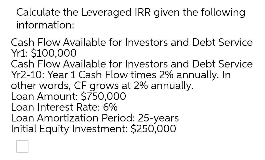 Calculate the Leveraged IRR given the following
information:
Cash Flow Available for Investors and Debt Service
Yr1: $100,000
Cash Flow Available for Investors and Debt Service
Yr2-10: Year 1 Cash Flow times 2% annually. In
other words, CF grows at 2% annually.
Loan Amount: $750,000
Loan Interest Rate: 6%
Loan Amortization Period: 25-years
Initial Equity Investment: $250,000
