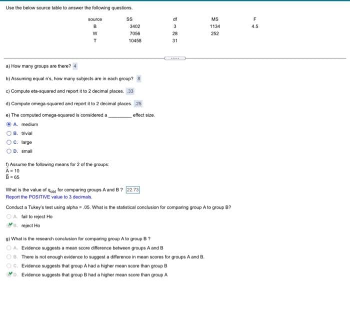 Use the below source table to answer the following questions.
source
df
MS
F
B
3402
3
1134
4.5
7056
28
252
T
10458
31
a) How many groups are there? 4
b) Assuming equal n's, how many subjects are in each group?
c) Compute eta-squared and report it to 2 decimal places. 33
d) Compute omega-squared and report it to 2 decimal places. 25
e) The computed omega-squared is considered a
effect size.
O A. medium
B. trivial
C. large
O D. small
) Assume the following means for 2 of the groups:
A- 10
B- 65
What is the value of qobt for comparing groups A and B? 22.73
Report the POSITIVE value to 3 decimals.
Conduct a Tukey's test using alpha = 05. What is the statistical conclusion for comparing group A to group B?
OA fallto reject Ho
B. reject Ho
9) What is the research conclusion for comparing group A to group B?
OA. Evidence suggests a mean score difference between groups A and B
OB. There is not enough evidence to suggest a difference in mean scores for groups A and B.
OC. Evidence suggests that group A had a higher mean score than group B
YD. Evidence suggests that group B had a higher mean score than group A
