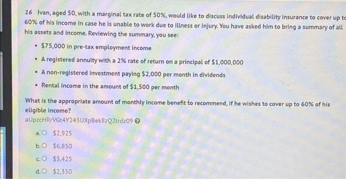 16 Ivan, aged 50, with a marginal tax rate of 50%, would like to discuss individual disability insurance to cover up to
60% of his Income In case he is unable to work due to Illness or injury. You have asked him to bring a summary of all
his assets and income. Reviewing the summary, you see:
$75,000 in pre-tax employment income
• A registered annuity with a 2% rate of return on a principal of $1,000,000
• A non-registered investment paying $2,000 per month in dividends
• Rental income in the amount of $1,500 per month
What is the appropriate amount of monthly income benefit to recommend, if he wishes to cover up to 60% of his
eligible income?
aUpzcHRrVGt4Y243UXpBek8zQ2trdz09 O
a. O $2,925
b.O $6,850
c.O $3,425
d.O $2,350
