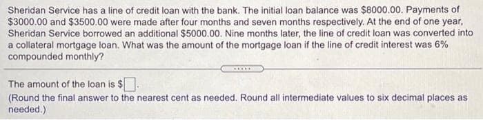 Sheridan Service has a line of credit loan with the bank. The initial loan balance was $8000.00. Payments of
$3000.00 and $3500.00 were made after four months and seven months respectively. At the end of one year,
Sheridan Service borrowed an additional $5000.00. Nine months later, the line of credit loan was converted into
a collateral mortgage loan. What was the amount of the mortgage loan if the line of credit interest was 6%
compounded monthly?
...
The amount of the loan is $.
(Round the final answer to the nearest cent as needed. Round all intermediate values to six decimal places as
needed.)
