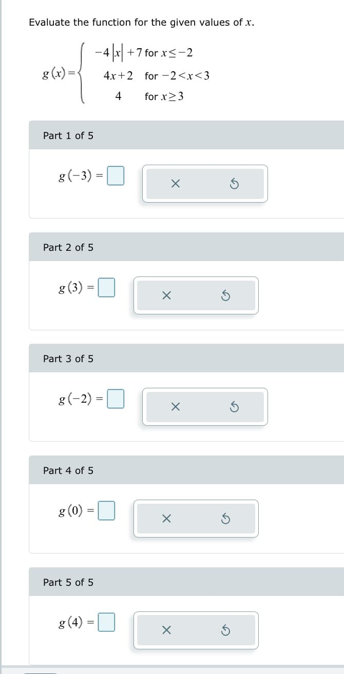 Evaluate the function for the given values of x.
- 4x +7 for x≤-2
4x+2 for 2<x<3
4
for x ≥ 3
g(x)
Part 1 of 5
g (-3) =
Part 2 of 5
g (3)
Part 3 of 5
=
g (-2)=
Part 4 of 5
g (0)
Part 5 of 5
8 (4)
=
X
X
X
X
X