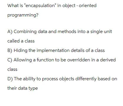 What is "encapsulation" in object-oriented
programming?
A) Combining data and methods into a single unit
called a class
B) Hiding the implementation details of a class
C) Allowing a function to be overridden in a derived
class
D) The ability to process objects differently based on
their data type