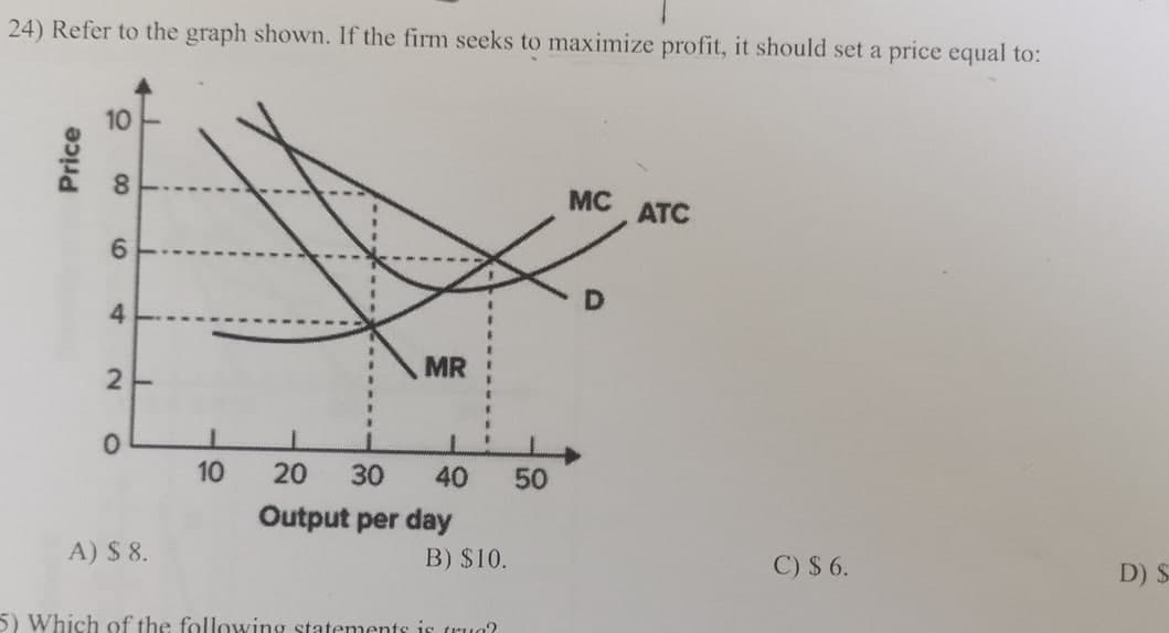 24) Refer to the graph shown. If the firm seeks to maximize profit, it should set a price equal to:
Price
10
8
16
4
MR
MC
ATC
2-
0
10
20
30 40 50
Output per day
A) $ 8.
B) $10.
5) Which of the following statements is true?
C) $ 6.
D) $