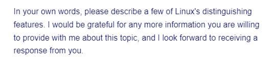 In your own words, please describe a few of Linux's distinguishing
features. I would be grateful for any more information you are willing
to provide with me about this topic, and I look forward to receiving a
response from you.