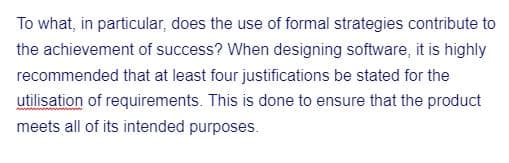 To what, in particular, does the use of formal strategies contribute to
the achievement of success? When designing software, it is highly
recommended that at least four justifications be stated for the
utilisation of requirements. This is done to ensure that the product
meets all of its intended purposes.