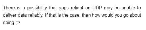 There is a possibility that apps reliant on UDP may be unable to
deliver data reliably. If that is the case, then how would you go about
doing it?