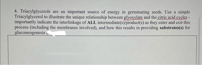 4. Triacylglycerols are an important source of energy in germinating seeds. Use a simple
Triacylglycerol to illustrate the unique relationship between glyoxylate and the citric acid cycles -
importantly indicate the interlinkage of ALL intermediate(s)/product(s) as they enter and exit this
process (including the membranes involved), and how this results in providing substrates(s) for
gluconeogenesis
