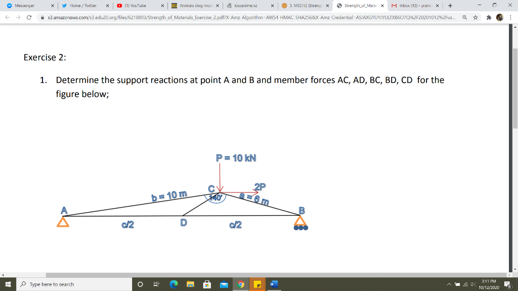 O Messenger
y Home / Twitter
O (11 YouTube
X BE Animals cwg mod: x 3 kssanime.nz
O 3. MECH2 (Streng
O Strength_of_Mater x
M Inbox (13) - yranic x
i 3.amazonaws.com/s3.edu20.org/files/6218893/Strength_of_Materials_Exercise_2.pdf?X Amz Algorithm-AWSA-HMAC SHA256&X Amz Credential-ASIAXGYUYJYULTXBSO7O%2F20201012%2Fus.
Exercise 2:
1. Determine the support reactions at point A and B and member forces AC, AD, BC, BD, CD for the
figure below;
P= 10 kN
2P
b= 10 m
c/2
3:11 PM
P Type here to search
10/12/2020

