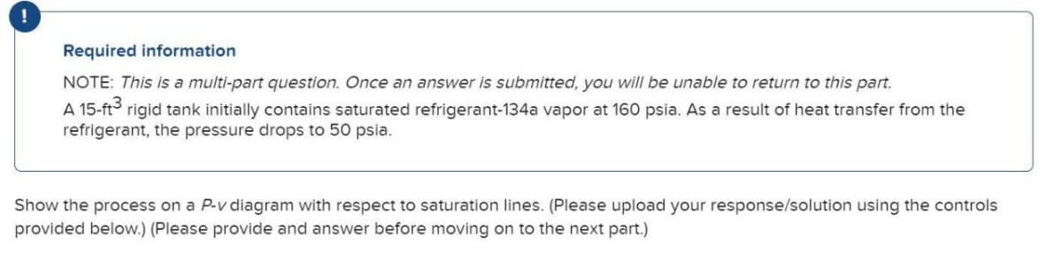 !
Required information
NOTE: This is a multi-part question. Once an answer is submitted, you will be unable to return to this part.
A 15-ft³
rigid tank initially contains saturated refrigerant-134a vapor at 160 psia. As a result of heat transfer from the
refrigerant, the pressure drops to 50 psia.
Show the process on a P-v diagram with respect to saturation lines. (Please upload your response/solution using the controls
provided below.) (Please provide and answer before moving on to the next part.)