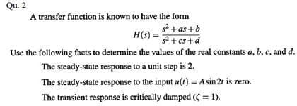 Qu. 2
A transfer function is known to have the form
s²+as+b
H(s) = ² + cs+d
Use the following facts to determine the values of the real constants a, b, c, and d.
The steady-state response to a unit step is 2.
The steady-state response to the input u(t) = A sin 2r is zero.
The transient response is critically damped (<= 1).