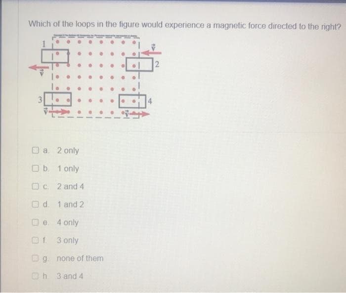 Which of the loops in the figure would experience a magnetic force directed to the right?
3
a. 2 only
Ob. 1 only
c. 2 and 4
Od 1 and 2
De 4 only
Of. 3 only
Og none of them
h
3 and 4
2