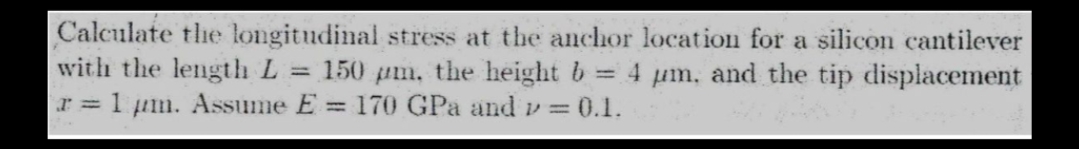 Calculate the longitudinal stress at the anchor location for a silicon cantilever
with the length L = 150 pm, the height b = 4 μm, and the tip displacement
r = 1 μm. Assume E= 170 GPa and p = 0.1.