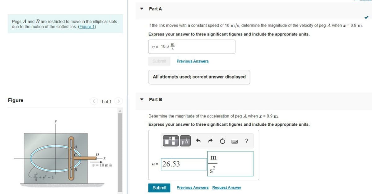 Pegs A and B are restricted to move in the elliptical slots
due to the motion of the slotted link. (Figure 1)
Figure
1 of 1 >
v=10m/s
▼ Part A
If the link moves with a constant speed of 10 m/s, determine the magnitude of the velocity of peg A when x = 0.9 m.
Express your answer to three significant figures and include the appropriate units.
v = 10.3
Submit
Previous Answers
All attempts used; correct answer displayed
Part B
Determine the magnitude of the acceleration of peg A when x = 0.9 m.
Express your answer to three significant figures and include the appropriate units.
HA
a= 26.53
m
8²
Submit Previous Answers Request Answer
?