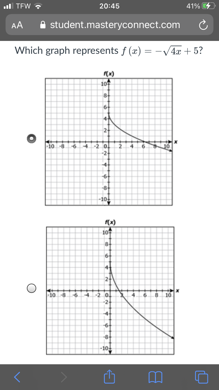 ul TEW ?
20:45
41%
AA
A student.masteryconnect.com
Which graph represents f (x) = -V4x + 5?
f(x)
107
8-
6-
2
-10 -8
-6.
-4
-20.
2
4.
6.
10
-2-
-4-
-6-
-8-
-10
f(x)
107
8+
6+
4
2+
-4
-20.
-2
-10 -8
-6
4
6.
10
-4+
-6+
-8+
-10+
