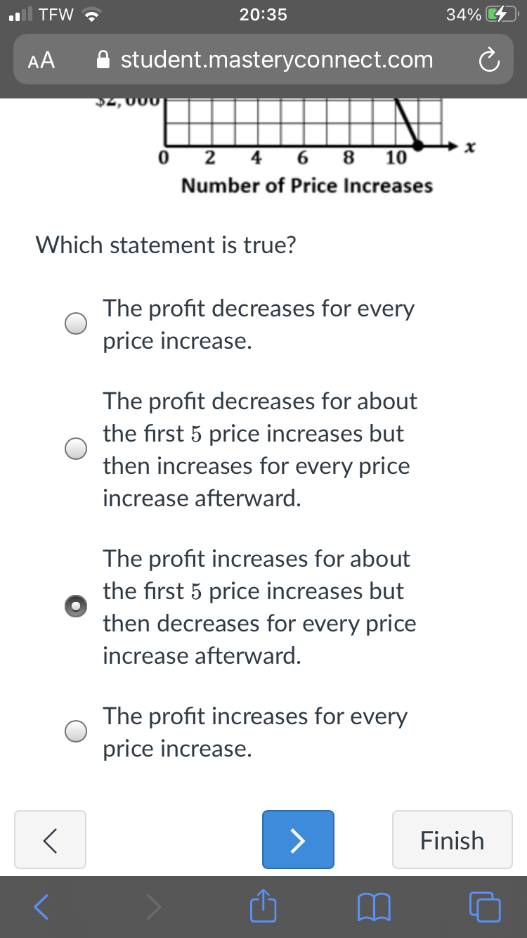 TEW ?
20:35
34%
AA
student.masteryconnect.com
2,000
O 2 4 6 8 10
Number of Price Increases
Which statement is true?
The profit decreases for every
price increase.
The profit decreases for about
the first 5 price increases but
then increases for every price
increase afterward.
The profit increases for about
the first 5 price increases but
then decreases for every price
increase afterward.
The profit increases for every
price increase.
>
Finish
