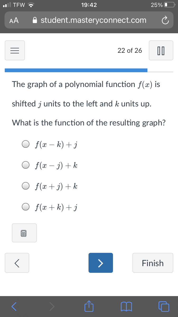 TEW ?
19:42
25% O
AA
A student.masteryconnect.com
22 of 26
The graph of a polynomial function f(x) is
shifted j units to the left and k units up.
What is the function of the resulting graph?
O f(x – k) + j
O f(x – j) + k
|
O f(x + j) + k
O f(x + k) + j
>
Finish
