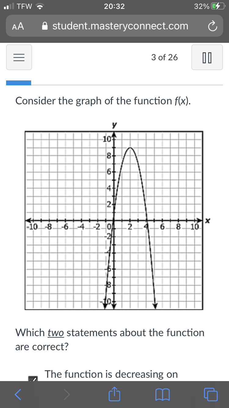 TEW ?
20:32
32%
AA
A student.masteryconnect.com
3 of 26
Consider the graph of the function f(x).
-10수
8-
6+
24
-10-8.
-6.
4.
-20
.8
10.
8.
Which two statements about the function
are correct?
The function is decreasing on
