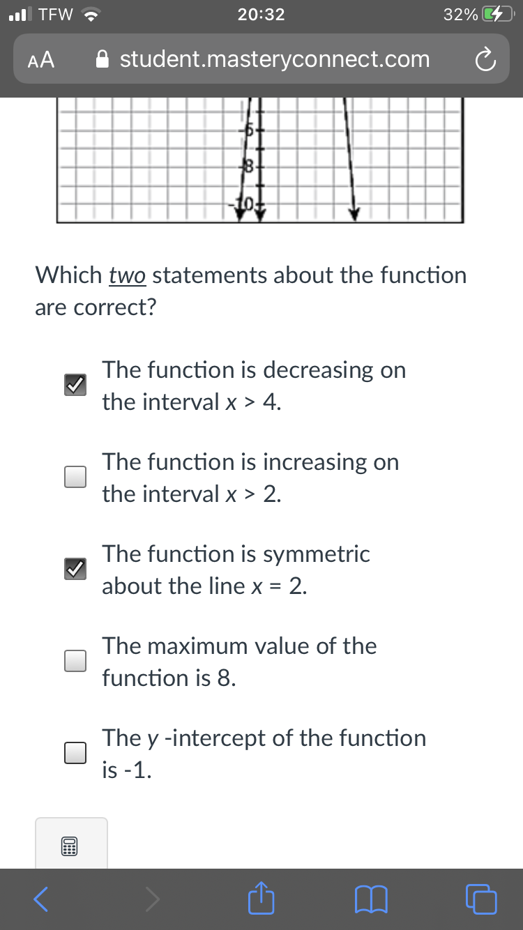 ul TEW ?
20:32
32%
AA
A student.masteryconnect.com
8-
Which two statements about the function
are correct?
The function is decreasing on
the interval x > 4.
The function is increasing on
the interval x > 2.
The function is symmetric
about the line x = 2.
The maximum value of the
function is 8.
The y -intercept of the function
is -1.
