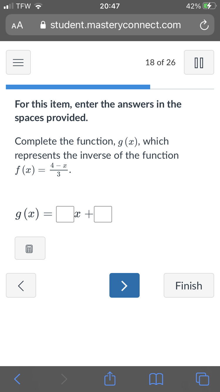 TEW ?
20:47
42%
AA
A student.masteryconnect.com
18 of 26
For this item, enter the answers in the
spaces provided.
Complete the function, g (x), which
represents the inverse of the function
4 - x
f (x) = ".
3
g (x) =x +
>
Finish
