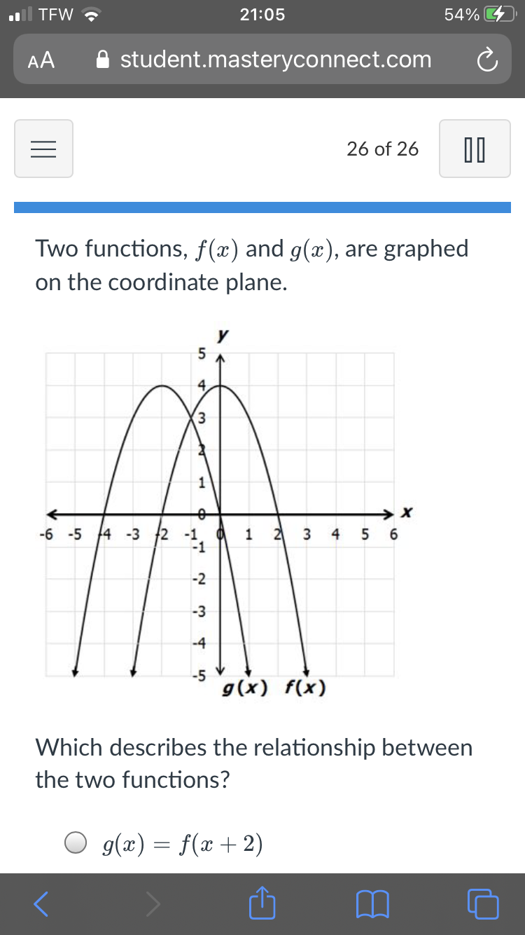 TEW ?
21:05
54%
AA
A student.masteryconnect.com
26 of 26
Two functions, f(x) and g(x), are graphed
on the coordinate plane.
-6 -5 14 -3 2
-1
2
4
6.
-1
-2
-3
-4
-5
g(x) f(x)
Which describes the relationship between
the two functions?
O g(x) = f(x + 2)
