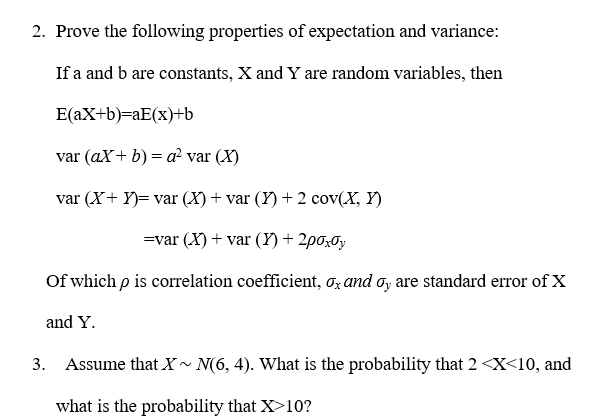 2. Prove the following properties of expectation and variance:
If a and b are constants, X and Y are random variables, then
E(aX+b)=aE(x)+b
var (aX+ b) = a? var (X)
var (X+ Y)= var (X) + var (Y) + 2 cov(X, Y)
=var (X) + var (Y) + 2po;0y
Of which p is correlation coefficient, oz and o, are standard error of X
and Y.
3. Assume that X- N(6, 4). What is the probability that 2 <X<10, and
what is the probability that X>10?
