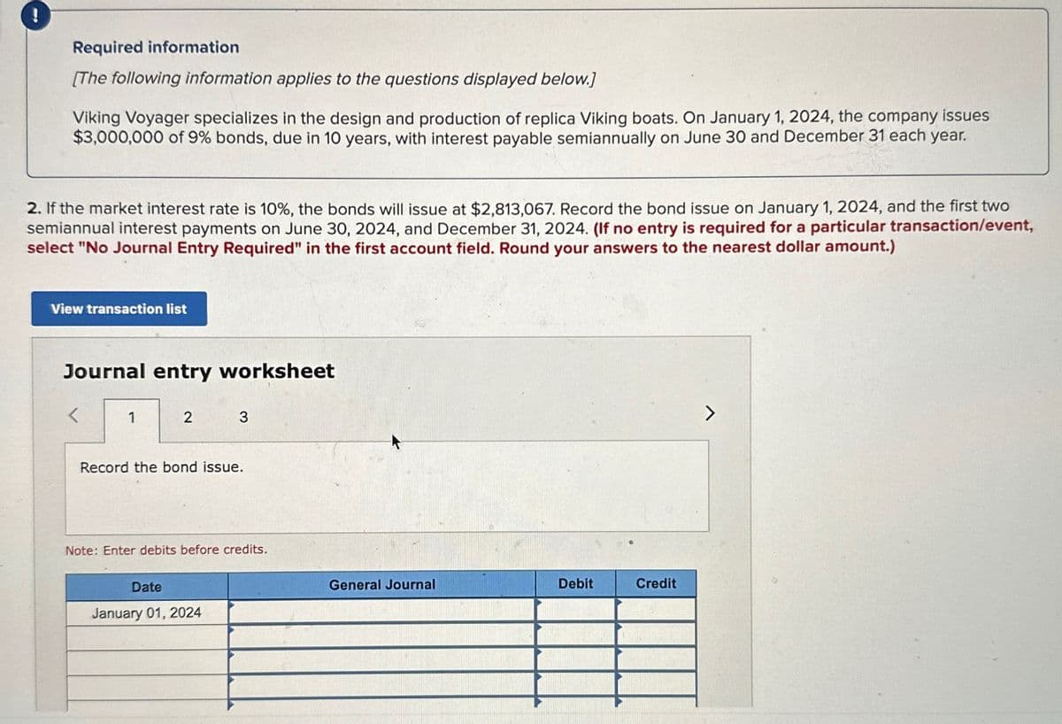 Required information
[The following information applies to the questions displayed below.]
Viking Voyager specializes in the design and production of replica Viking boats. On January 1, 2024, the company issues
$3,000,000 of 9% bonds, due in 10 years, with interest payable semiannually on June 30 and December 31 each year.
2. If the market interest rate is 10%, the bonds will issue at $2,813,067. Record the bond issue on January 1, 2024, and the first two
semiannual interest payments on June 30, 2024, and December 31, 2024. (If no entry is required for a particular transaction/event,
select "No Journal Entry Required" in the first account field. Round your answers to the nearest dollar amount.)
View transaction list
Journal entry worksheet
1
2
3
Record the bond issue.
Note: Enter debits before credits.
Date
January 01, 2024
General Journal
Debit
Credit