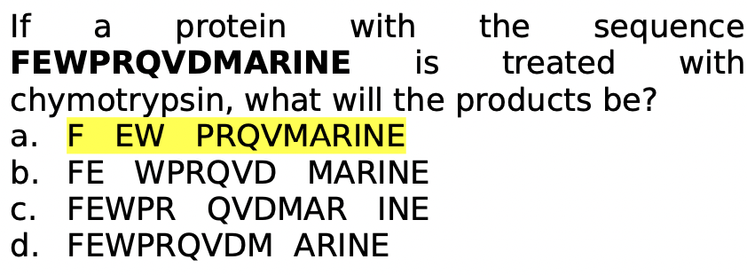 If
FEWPRQVDMARINE
chymotrypsin, what will the products be?
a. F EW PRQVMARINE
b. FE WPRQVD MARINE
c. FEWPR QVDMAR INE
d. FEWPRQVDM ARINE
protein
with
the
sequence
with
a
is
treated
