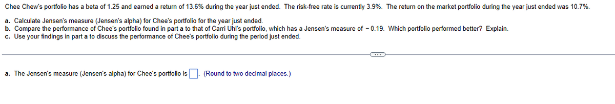 Chee Chew's portfolio has a beta of 1.25 and earned a return of 13.6% during the year just ended. The risk-free rate is currently 3.9%. The return on the market portfolio during the year just ended was 10.7%.
a. Calculate Jensen's measure (Jensen's alpha) for Chee's portfolio for the year just ended.
b. Compare the performance of Chee's portfolio found in part a to that of Carri Uhl's portfolio, which has a Jensen's measure of -0.19. Which portfolio performed better? Explain.
c. Use your findings in part a to discuss the performance of Chee's portfolio during the period just ended.
a. The Jensen's measure (Jensen's alpha) for Chee's portfolio is
(Round to two decimal places.)
(…)