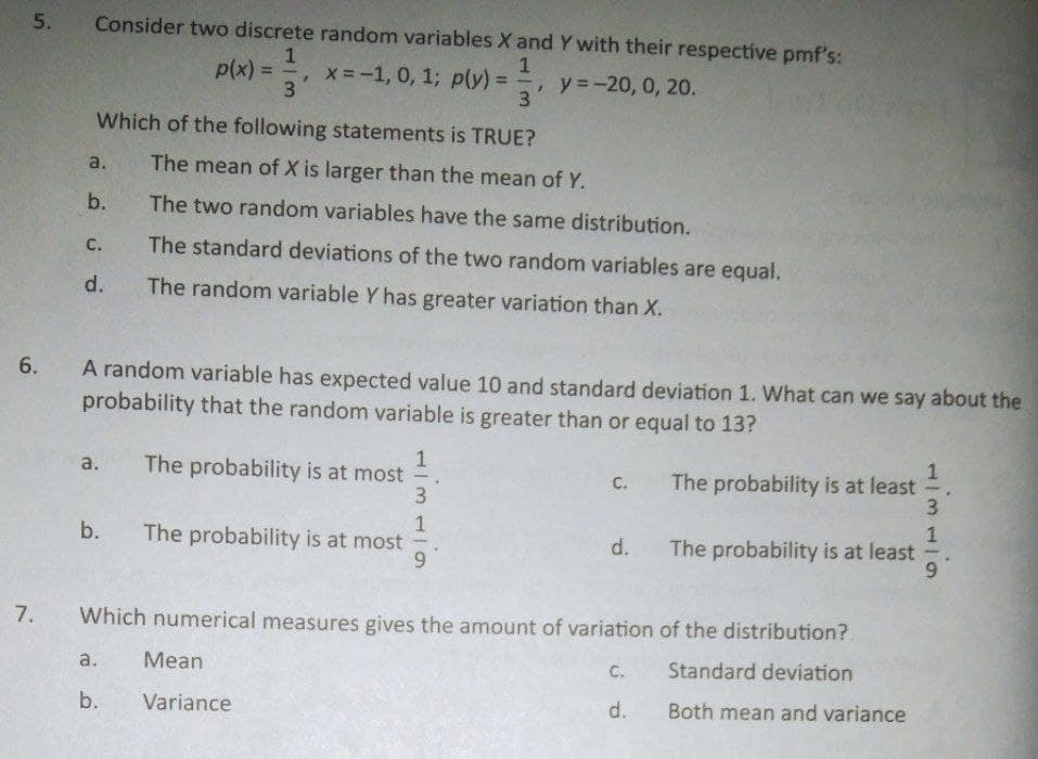 5.
Consider two discrete random variables X and Y with their respective pmf's:
1
p(x) =
x=-1, 0, 1; p(y) =
3
y =-20, 0, 20.
3
%3D
Which of the following statements is TRUE?
a.
The mean of X is larger than the mean of Y.
b.
The two random variables have the same distribution.
C.
The standard deviations of the two random variables are equal.
d.
The random variable Y has greater variation than X.
A random variable has expected value 10 and standard deviation 1. What can we say about the
probability that the random variable is greater than or equal to 13?
The probability is at most
3
a.
C.
The probability is at least
b.
The probability is at most
The probability is at least
6.
d.
7.
Which numerical measures gives the amount of variation of the distribution?
a.
Mean
C.
Standard deviation
b.
Variance
d.
Both mean and variance
1/31
6.
