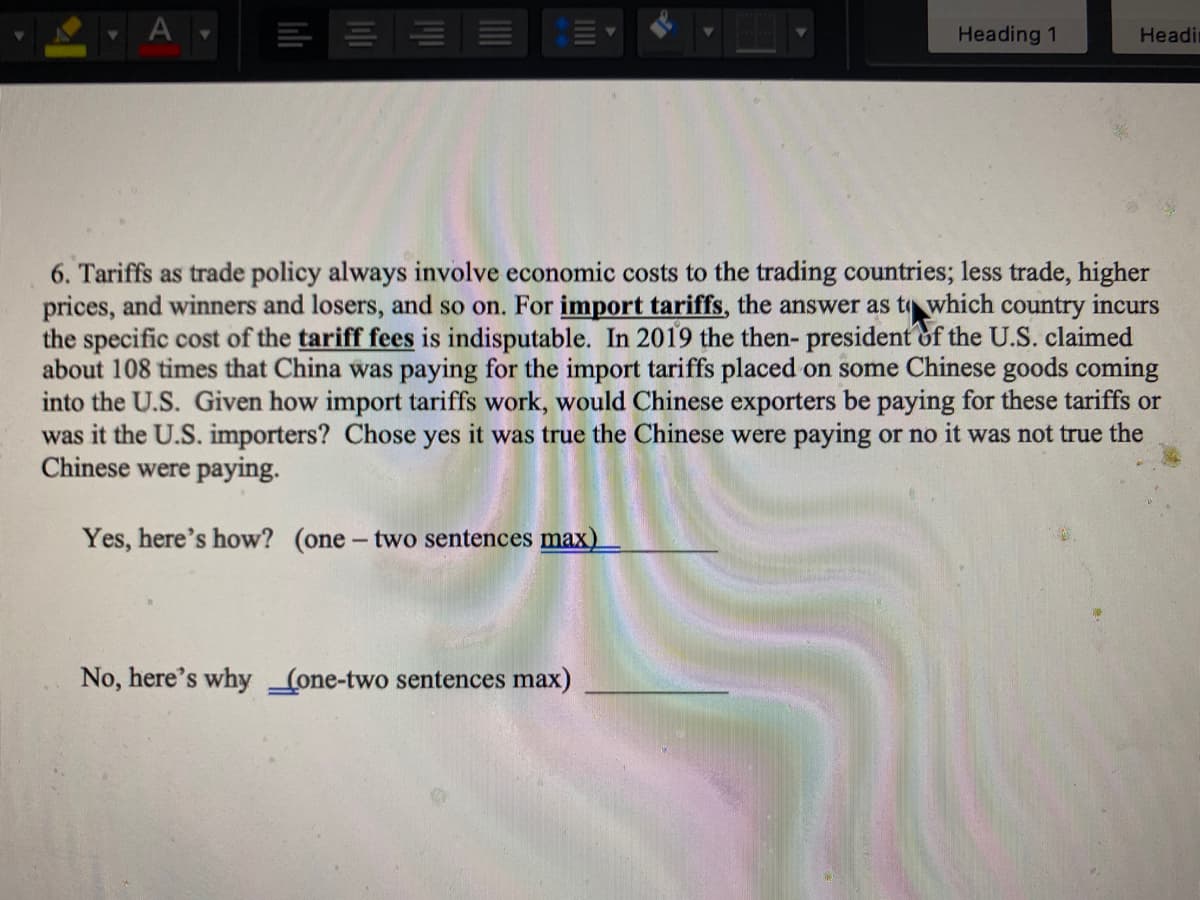 A
Heading 1
Headi
6. Tariffs as trade policy always involve economic costs to the trading countries; less trade, higher
prices, and winners and losers, and so on. For import tariffs, the answer as t which country incurs
the specific cost of the tariff fees is indisputable. In 2019 the then- president of the U.S. claimed
about 108 times that China was paying for the import tariffs placed on some Chinese goods coming
into the U.S. Given how import tariffs work, would Chinese exporters be paying for these tariffs or
was it the U.S. importers? Chose yes it was true the Chinese were paying or no it was not true the
Chinese were paying.
Yes, here's how? (one- two sentences max)
No, here's why (one-two sentences max)
