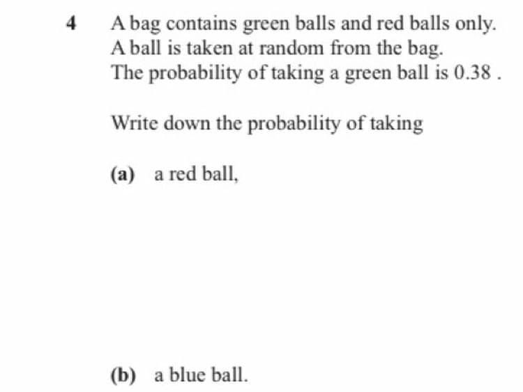 A bag contains green balls and red balls only.
A ball is taken at random from the bag.
The probability of taking a green ball is 0.38 .
4
Write down the probability of taking
(a) a red ball,
(b) a blue ball.
