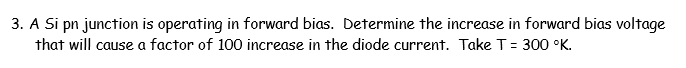 3. A Si pn junction is operating in forward bias. Determine the increase in forward bias voltage
that will cause a factor of 100 increase in the diode current. Take T= 300 °K.
