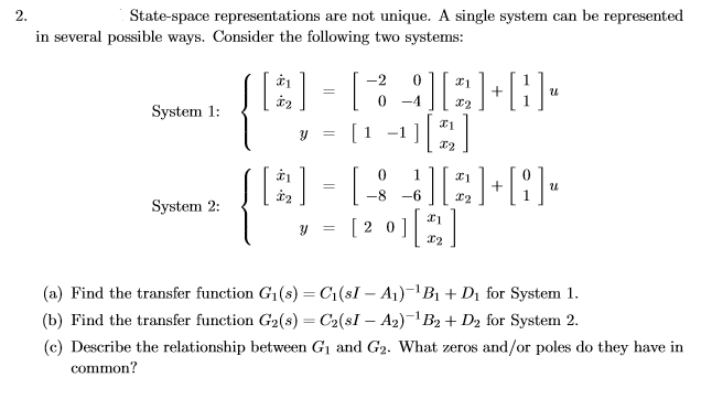 2.
State-space representations are not unique. A single system can be represented
in several possible ways. Consider the following two systems:
A) |
-2
-4
System 1:
[1 -1]
-8
-6
System 2:
[ 2 0]|
(a) Find the transfer function G1(s) = C1(sI – A1)-1B1 + Dị for System 1.
(b) Find the transfer function G2(s) = C2(sI – A2)¬1B2 + D2 for System 2.
(c) Describe the relationship between G1 and G2. What zeros and/or poles do they have in
common?
