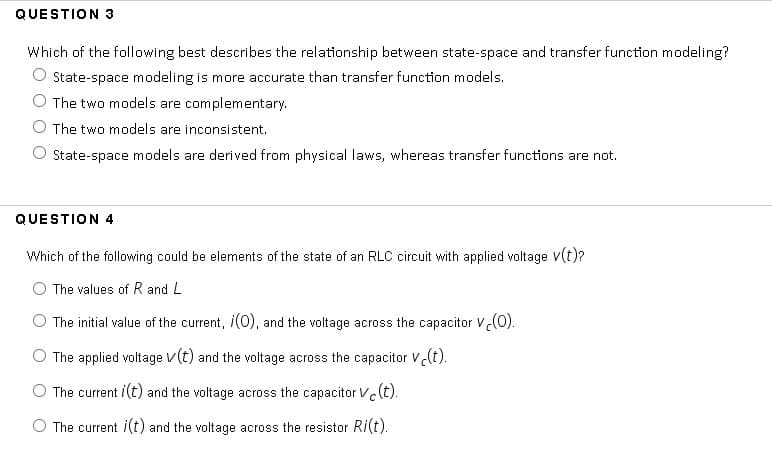 QUESTION 3
Which of the following best describes the relationship between state-space and transfer function modeling?
O State-space modeling is more accurate than transfer function models.
The two models are complementary.
The two models are inconsistent.
State-space models are derived from physical laws, whereas transfer functions are not.
QUESTION 4
Which of the following could be elements of the state of an RLC circuit with applied voltage V(t)?
The values of R and L
The initial value of the current, i(0), and the voltage across the capacitor V(0).
The applied voltage v(t) and the voltage across the capacitor V(t).
The current i(t) and the voltage across the capacitor vc(t).
O The current i(t) and the voltage across the resistor Ri(t).
