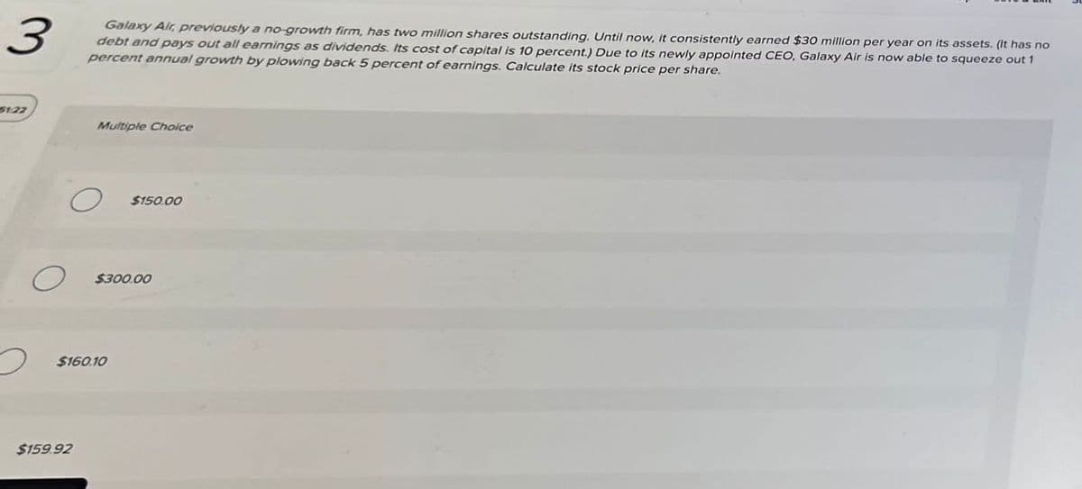 3
Galaxy Air, previously a no-growth firm, has two million shares outstanding. Until now, it consistently earned $30 million per year on its assets. (It has no
debt and pays out all earnings as dividends. Its cost of capital is 10 percent.) Due to its newly appointed CEO, Galaxy Air is now able to squeeze out 1
percent annual growth by plowing back 5 percent of earnings. Calculate its stock price per share.
51/22
2
O
Multiple Choice
$159.92
$160.10
$150.00
$300.00