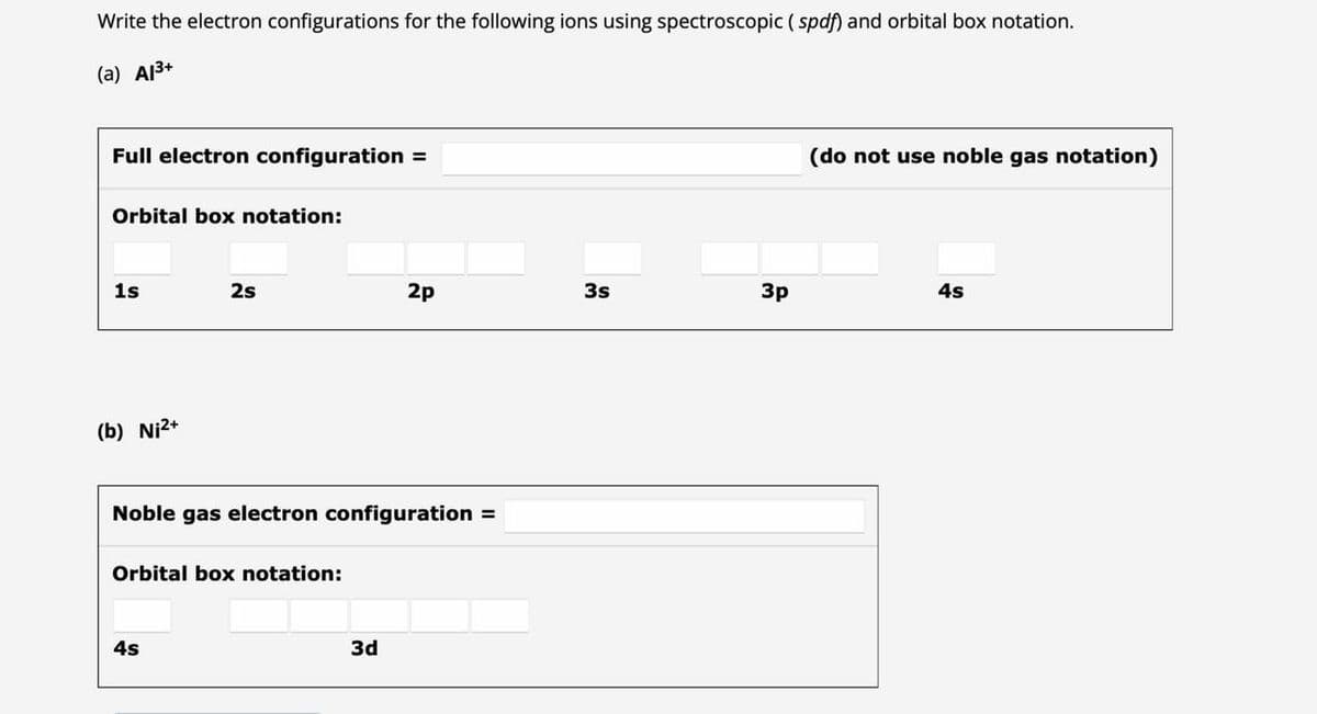 Write the electron configurations for the following ions using spectroscopic (spdf) and orbital box notation.
(a) A1³+
Full electron configuration =
Orbital box notation:
1s
(b) Ni²+
2s
Noble gas electron configuration =
Orbital box notation:
4s
2p
3d
3s
3p
(do not use noble gas notation)
4s