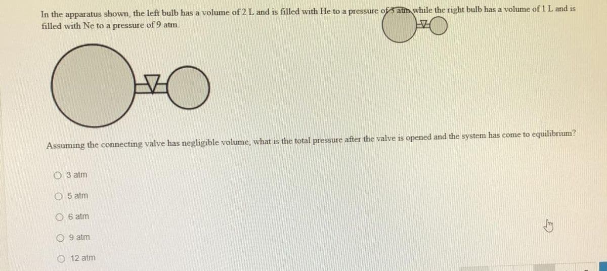 In the apparatus shown, the left bulb has a volume of 2 L and is filled with He to a pressure of atin while the right bulb has a volume of 1 L and is
filled with Ne to a pressure of 9 atm.
Assuming the connecting valve has negligible volume, what is the total pressure after the valve is opened and the system has come to equilibrium?
O 3 atm
5 atm
O 6 atm
O 9 atm
O 12 atm
