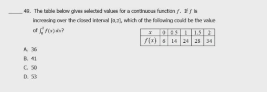 49. The table below gives selected values for a continuous function f. If f is
increasing over the dosed interval [0,2], which of the following could be the value
of r(«) dx?
0 0.5 1 1.5 | 2
S(x) | 6 14 24 28 34
A. 36
В. 41
C. 50
D. 53
