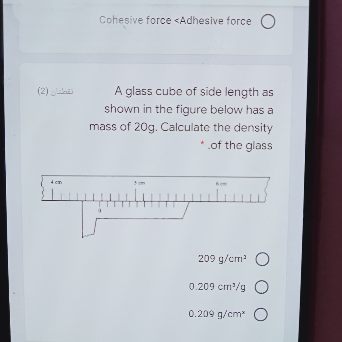 Cohesive force <Adhesive force O
نقطتان )2(
A glass cube of side length as
shown in the figure below has a
mass of 20g. Calculate the density
* .of the glass
5 cm
6 cm
4 cm
209 g/cm³
0.209 cm³/g
0.209 g/cm³
