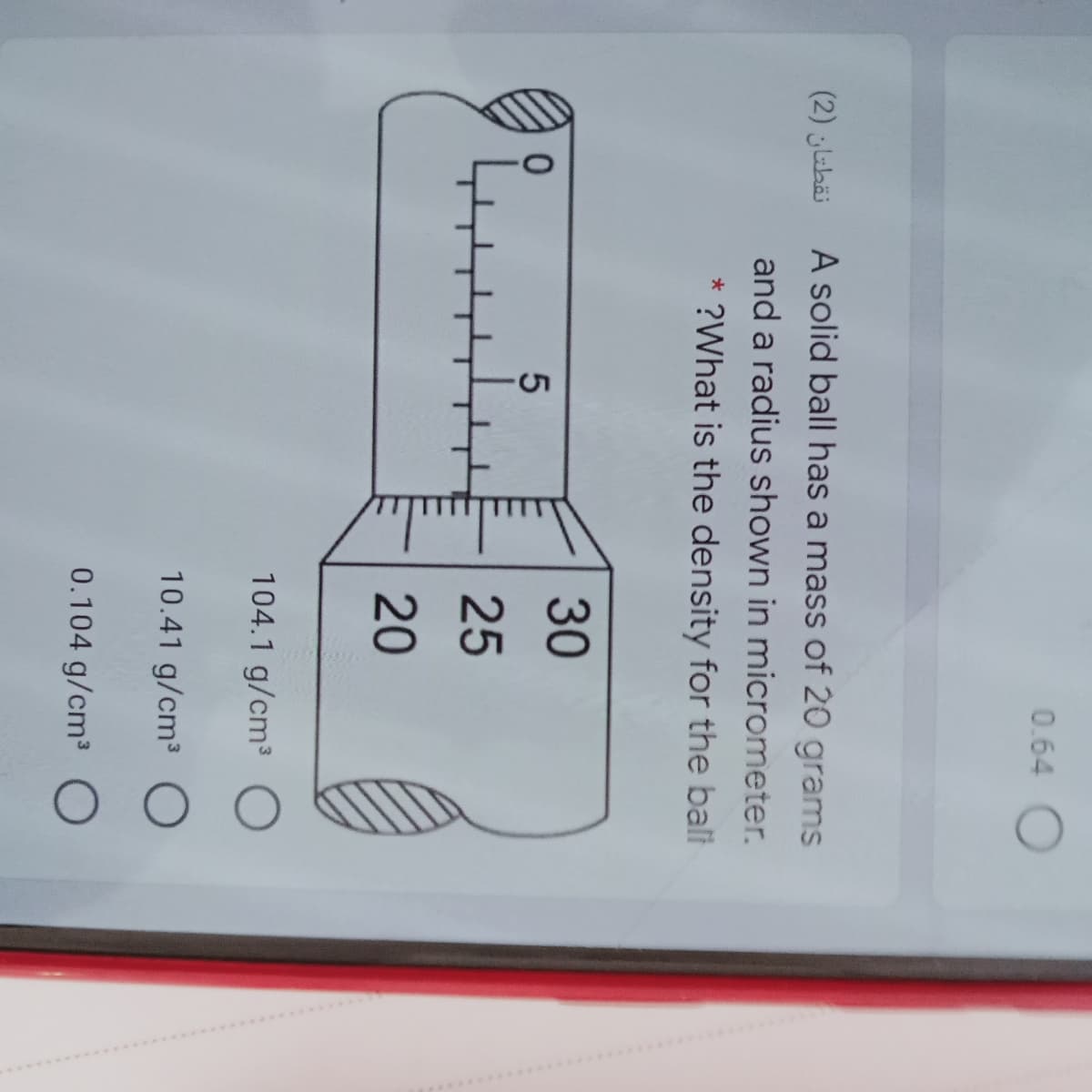 0.64
نقطتان )2(
A solid ball has a mass of 20 grams
and a radius shown in micrometer.
* ?What is the density for the balt
30
25
20
104.1 g/cm³
10.41 g/cm³
0.104 g/cm3
