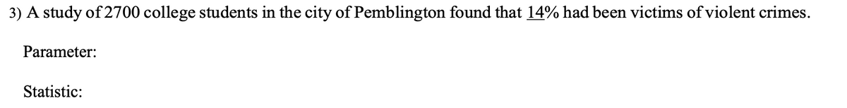 3) A study of 2700 college students in the city of Pemblington found that 14% had been victims of violent crimes.
Parameter:
Statistic:
