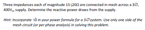 Three impedances each of magnitude 15-j200 are connected in mesh across a 3Ø,
400V supply. Determine the reactive power draws from the supply.
Hint: Incorporate 3 in your power formula for a 3Øsystem. Use only one side of the
mesh circuit (or per phase analysis) in solving this problem.
