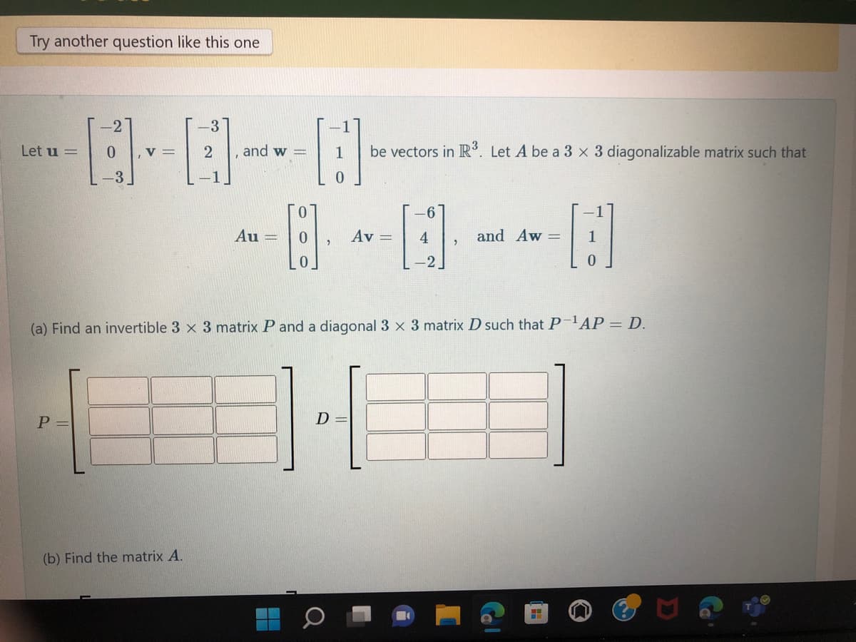 Try another question like this one
Let u =
B
-3
P=
0 , V =
-3
(b) Find the matrix A.
2
and w=
A
Au
-----------
Av = 4
be vectors in R³. Let A be a 3 x 3 diagonalizable matrix such that
(a) Find an invertible 3 x 3 matrix P and a diagonal 3 x 3 matrix D such that P-¹AP = D.
D
and Aw =
H
0
H