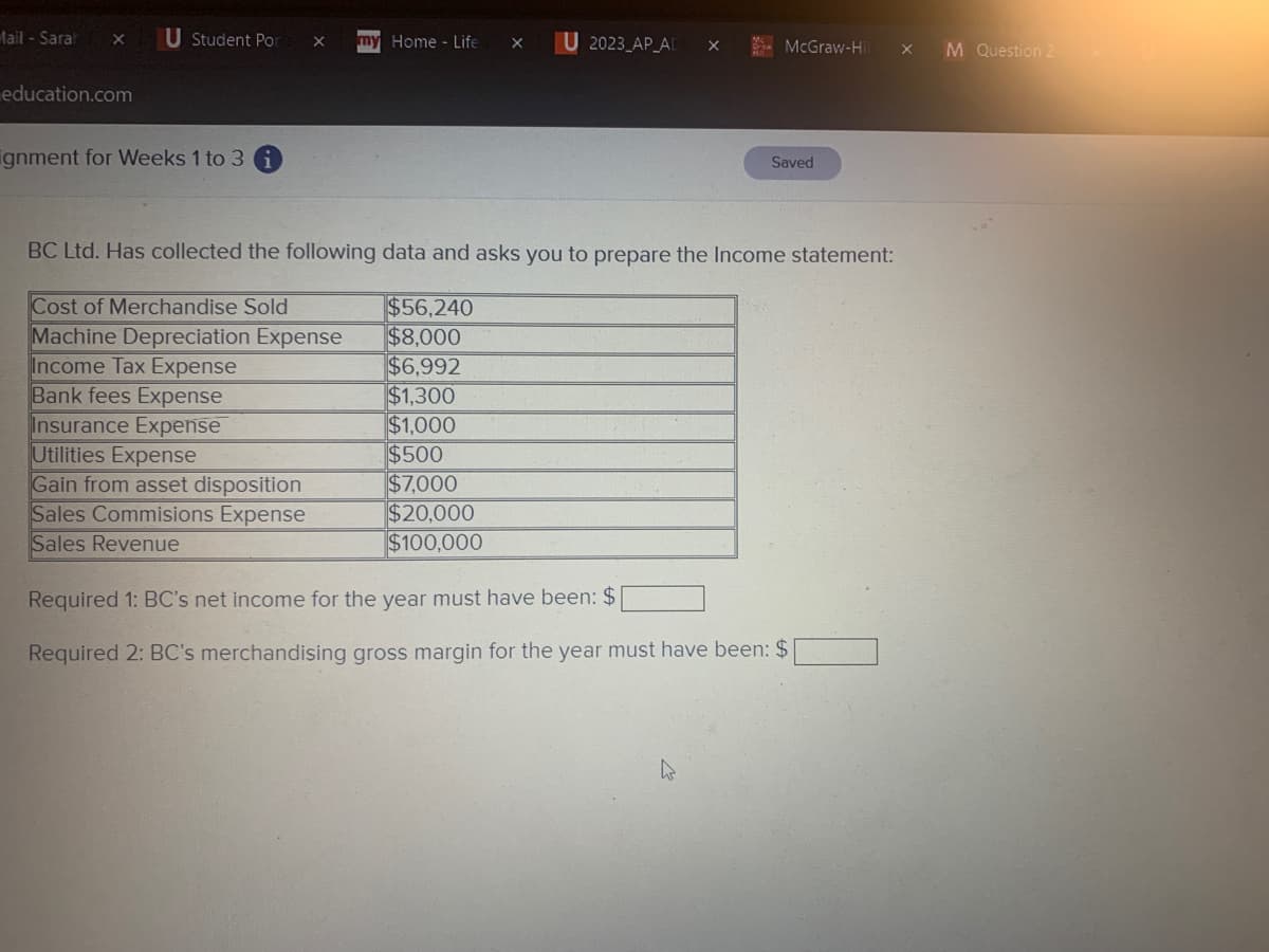 Mail-Sarah X U Student Por
education.com
ignment for Weeks 1 to 3 i
X LLY Home - Life X
Bank fees Expense
Insurance Expense
Utilities Expense
Gain from asset disposition
Sales Commisions Expense
Sales Revenue
U 2023 AP_AD
$56,240
$8,000
$6,992
$1,300
$1,000
$500
$7,000
$20,000
$100,000
X
McGraw-Hill x M Question 2
BC Ltd. Has collected the following data and asks you to prepare the Income statement:
Cost of Merchandise Sold
Machine Depreciation Expense
Income Tax Expense
Saved
Required 1: BC's net income for the year must have been: $
Required 2: BC's merchandising gross margin for the year must have been: $