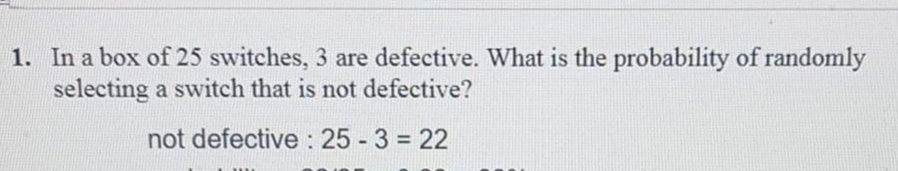 1. In a box of 25 switches, 3 are defective. What is the probability of randomly
selecting a switch that is not defective?
not defective: 25 - 3 = 22
