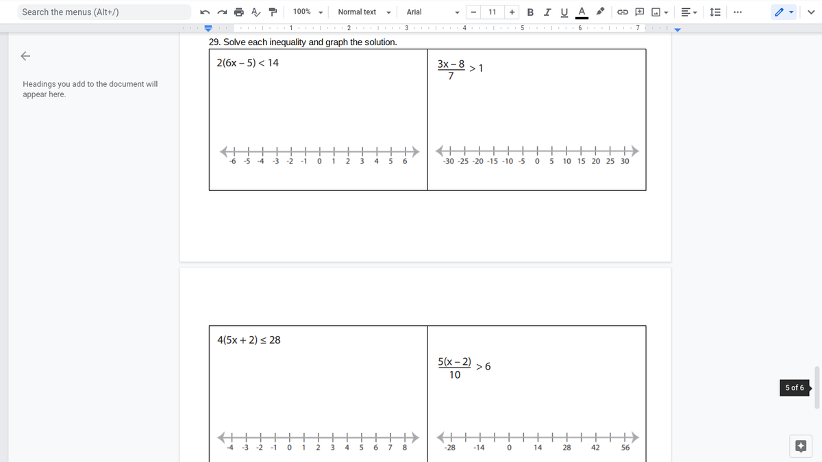 Search the menus (Alt+/)
BI UA
100% -
Normal text
Arial
11
+
...
1 | 2
3
I 4
1 5 I|II 6 I| I 7
29. Solve each inequality and graph the solution.
2(бх - 5) < 14
Зх-8 > 1
7
Headings you add to the document will
appear here.
++++ ++++++
+
-6 -5 -4
-3
-2
-1
1
2
6.
-30 -25 -20 -15 -10 -5
10 15 20 25 30
4(5x + 2) < 28
5(x- 2) >6
10
5 of 6
++
-4 -3 -2
+
-1
1
3
4
6.
8.
-28
-14
14
28
42
56
