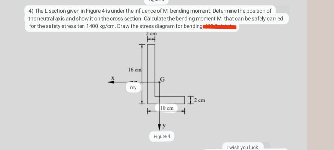 4) The L section given in Figure 4 is under the influence of M. bending moment. Determine the position of
the neutral axis and show it on the cross section. Calculate the bending moment M. that can be safely carried
for the safety stress ten 1400 kg/cm. Draw the stress diagram for bending
16 cm
my
2 cm
H
F
G
10 cm
Figure 4
2 cm
I wish you luck,