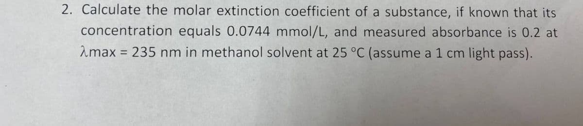 2. Calculate the molar extinction coefficient of a substance, if known that its
concentration equals 0.0744 mmol/L, and measured absorbance is 0.2 at
Amax = 235 nm in methanol solvent at 25 °C (assume a 1 cm light pass).