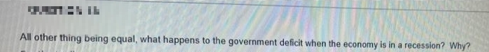 All other thing being equal, what happens to the government deficit when the economy is in a recession? Why?
